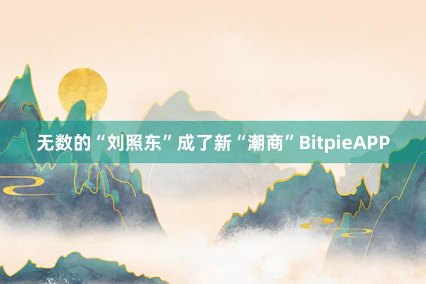 无数的“刘照东”成了新“潮商”BitpieAPP